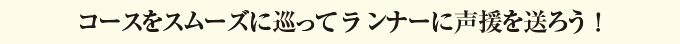 コースをスムーズに巡ってランナーに声援を送ろう！